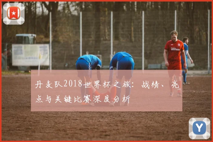 丹麦队2018世界杯之旅：战绩、亮点与关键比赛深度分析