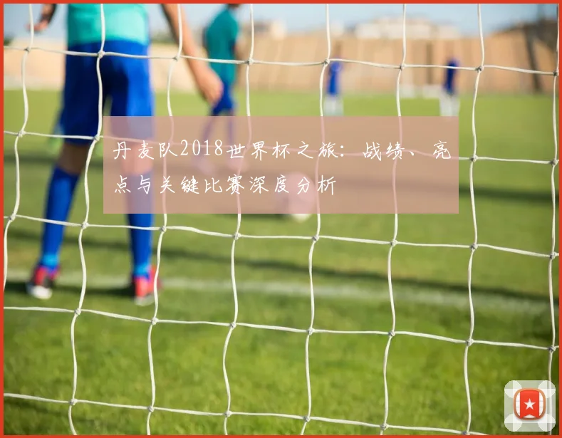 丹麦队2018世界杯之旅：战绩、亮点与关键比赛深度分析