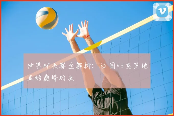 世界杯决赛全解析：法国vs克罗地亚的巅峰对决