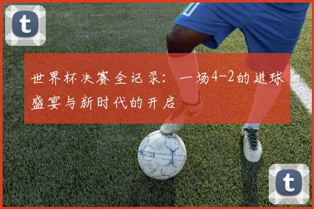世界杯决赛全记录：一场4-2的进球盛宴与新时代的开启