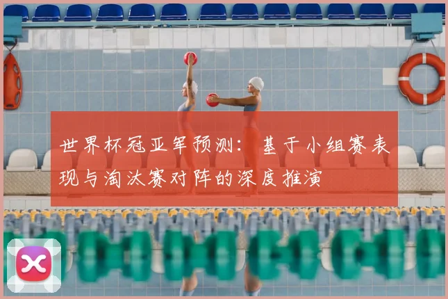 世界杯冠亚军预测：基于小组赛表现与淘汰赛对阵的深度推演