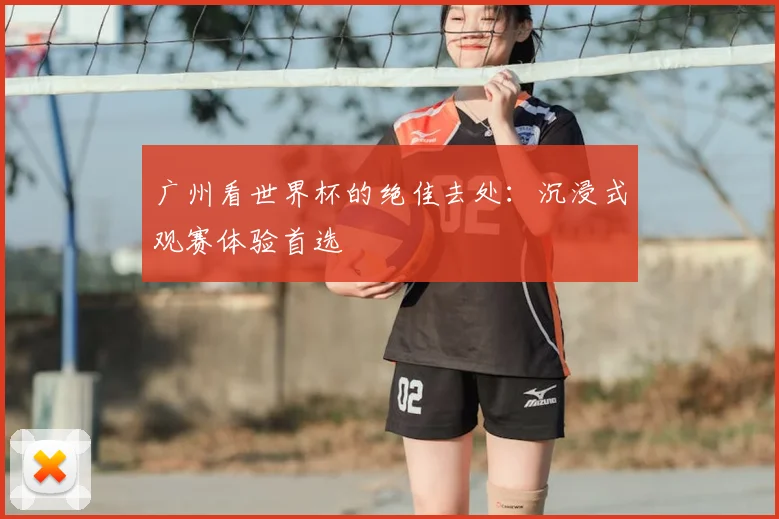 广州看世界杯的绝佳去处：沉浸式观赛体验首选