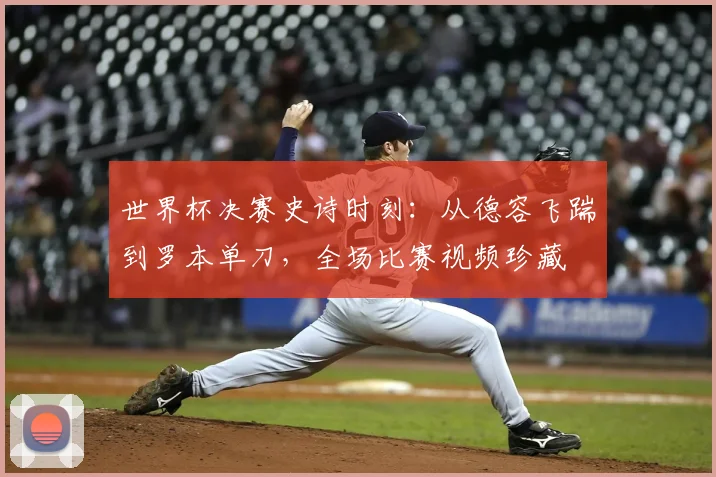 世界杯决赛史诗时刻：从德容飞踹到罗本单刀，全场比赛视频珍藏