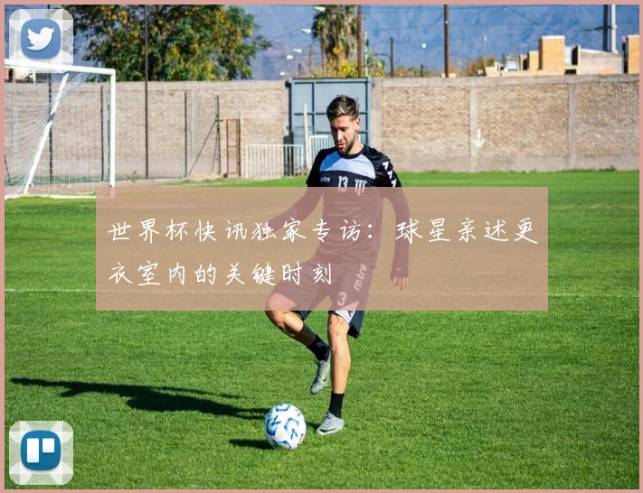 世界杯快讯独家专访：球星亲述更衣室内的关键时刻