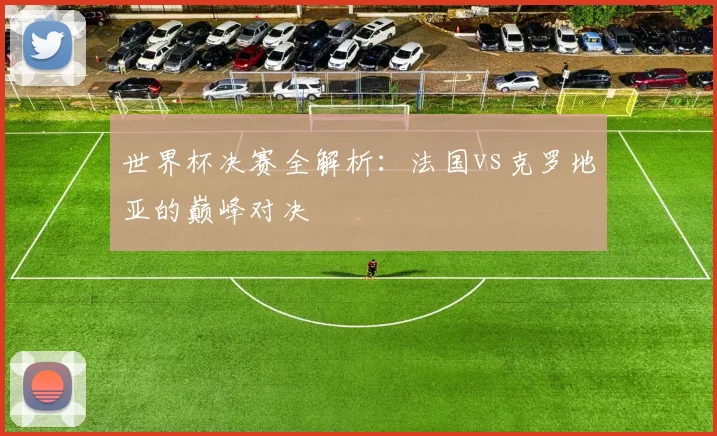 世界杯决赛全解析：法国vs克罗地亚的巅峰对决