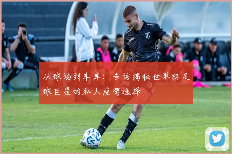 从球场到车库：专访揭秘世界杯足球巨星的私人座驾选择