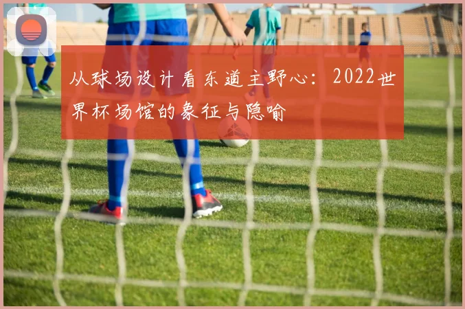 从球场设计看东道主野心：2022世界杯场馆的象征与隐喻