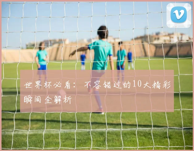 世界杯必看：不容错过的10大精彩瞬间全解析
