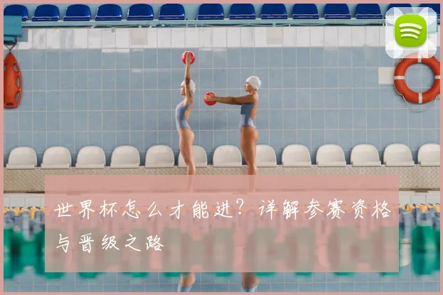 世界杯怎么才能进？详解参赛资格与晋级之路