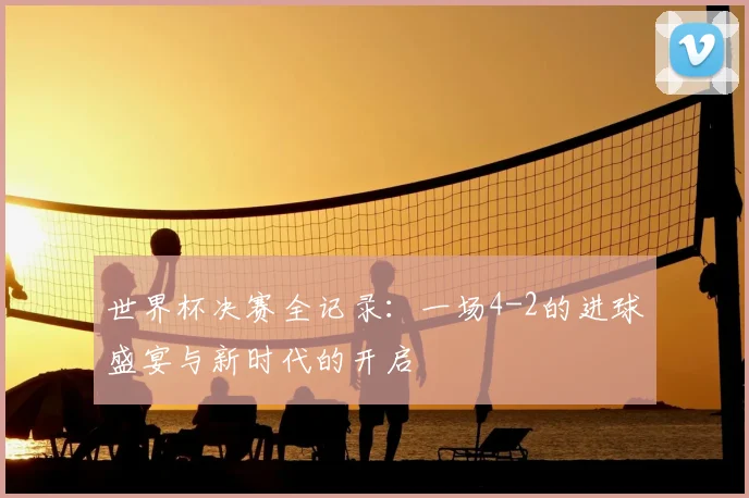 世界杯决赛全记录：一场4-2的进球盛宴与新时代的开启