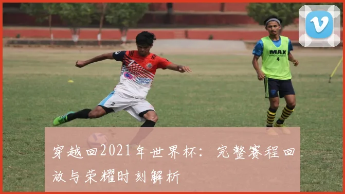 穿越回2021年世界杯：完整赛程回放与荣耀时刻解析